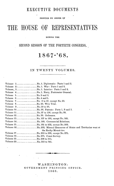 handle is hein.usccsset/usconset20277 and id is 1 raw text is: 


              EXECUTIVE DOCUMENTS


                       PRINTED BY ORDER OF




  THE HOUSE OF REPRESENTATIVES


                           DURING THE


         SECOND  SESSION OF THE  FORTIETH  CONGRESS,



                      18   67-'6 8.





                IN  TWENTY VOLUMES.




Volume 1   .---------------..No.1. Diplomatic: Parts 1 and 2.
Volume 2:.--------------No. 1. War: Parts 1 and 2.
Volume, 3..................No.1. Interior: Parts I and 2.
Volume 4.............No.1. Navy, Postmaster General.
Volume 5      ---------------No. 2 and 3.
Volume 6.............No.4 and 5.
Volume 7..................No. 6 to 57, except No.23.
Volume 8-----------..      No. 23. Wirz Trial.
Volume 9..-. .---    ..-- No.58 to 95.
Volume 10..................No. 96. Patents: Parts 1, 2 and 3.
Volume 11---------------.. No.97 to 156, except No.99.
Volume 12.- ---.............No. 99. Ordnance.
Volume 13 ---------------No.157 to 180, except No. 160.
Volume 14 ---------------No. 160. Commercial Relations.
Volume 15-.......... No. 181 to '252, except No. 202.
Volume 16 ---------------No.202. Mineral Resources of States and Territories west ot
                        the Rocky Mount tins.
Volume 17.............No. 253 to 295, except No. 275.
Volume 18 ....--..-..........No. 275. Coast Survey.
Volume 19............------No.296 to 311.
Volume 20..................No. 312 to 341.









                     WASHINGTON:
            GOVERNMENT PRINTING OFFICE.
                            1868.


