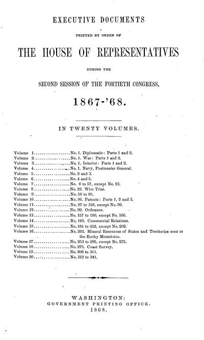 handle is hein.usccsset/usconset20278 and id is 1 raw text is: 



              EXECUTIVE DOCUMENTS


                       PRINTED BY ORDER OF




  THE HOUSE OF REPRESENTATIVES


                           DURING THE


         SECOND  SESSION OF THE  FORTIETH   CONGRESS,



                      18   67-'6 8.





                IN   TWENTY VOLUMES.




Volume 1..................No.1. Diplomatic: Parts I and 2.
Volume 2..................No.1. War: Parts 1 and 2.
Volume 3..................No. 1. Interior: Parts 1 and 2.
Volume 4................No. 1. Navy, Postmaster General.
Volume 5...............No.2 and 3.
Volume 6.... _-.     .....No.4 and 5.
Volume 7................No. 6 to 57, except No. 23.
Volume 8..................No. 23. Wirz Trial.
Volume 9...-------      ....No. 58 to 95.
Volume 10..................No.96. Patents: Parts 1, 2 and 3.
Volume 1................No. 97 to 156, except No. 99.
Volume 12..................No. 99. Ordnance.
Volume 13 .....   ........No.157 to 180, except No.160.
Volume 14-      ............. No.160. Commercial Relations.
Volume 15...............No. 181 to 252, except No. 202.
Volume 16 .........   ......No. 202. Mineral Resources of States and Territories west or
                        the Rocky Mountains.
Volume 17.............No. 253 to 295, except No. 275.
Volume 18....   .....No. 275. Coast Survey.
Volume 19---------------..No.296 to 311.
Volume 20...............No. 312 to 341.









                     WASHINGTON:
            GOVERNMENT PRINTING OFFICE.
                            1868.


