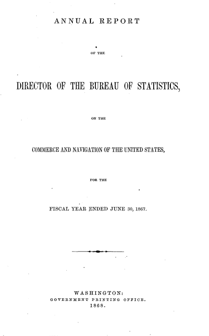 handle is hein.usccsset/usconset20279 and id is 1 raw text is: 


          ANNUAL REPORT





                   OF THE





DIRECTOR   OF TilE BUREAU   OF  STATISTICS,




                    ON THE


COMIERCE AND NAVIGATION OF THE UNITED STATES,




               FOR THE




    FISCAL YEAR ENDED JUNE 30 1867.


      WASHINGTON:
GOVERNMENT PRINTING OFFICE.
          1868.



