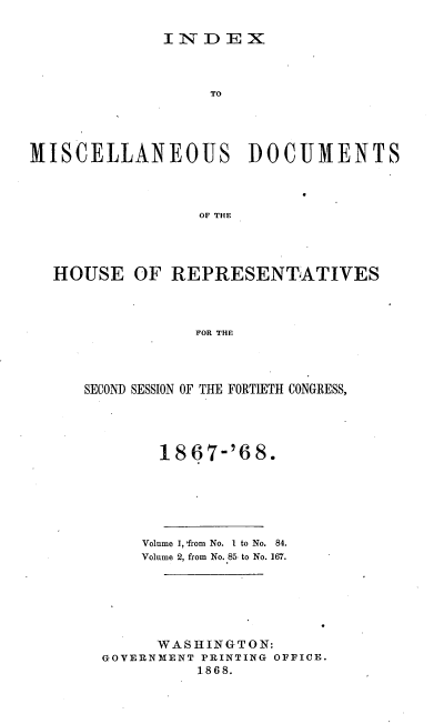 handle is hein.usccsset/usconset20280 and id is 1 raw text is: 

IN-DEX


                  TO




MISCELLANEOUS DOCUMENTS



                 OF THE




  HOUSE OF REPRESENTATIVES



                 FOR THE


SECOND SESSION OF THE FORTIETH CONGRESS,




        18 67-'6 8.






      Volume 1, 'from No. I to No.  84.
      Volume 2, from No. 85 to No. 167.






      WASHINGTON:
  GOVERNMENT PRINTING OFFICE.
            1868.


