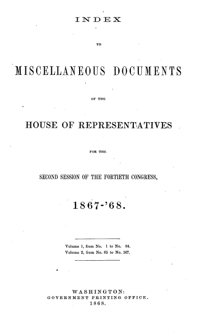 handle is hein.usccsset/usconset20281 and id is 1 raw text is: 


IN-D EX


                   TO




MISCELLANEOUS DOCUMENTS



                 OF THE




  HOUSE OF REPRESENTATIVES



                 FOR THE


SECOND SESSION OF THE FORTIETH CONGRESS,




        18 67-'6 8.






      Volume 1, from No. I to No. 84.
      Volume 2, from No. 85 to No. 167.






      WASHINGTON:
  GOVERNMENT PRINTING OFFICE.
            1868.



