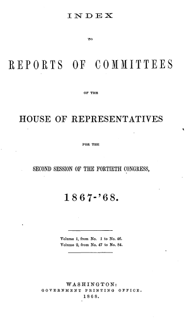 handle is hein.usccsset/usconset20282 and id is 1 raw text is: 

I N*- D E X


                   TO




REPORTS OF COMMITTEES




                  OF THE




  HOUSE OF REPRESENTATIVES



                 FOR THE


SECOND SESSION OF THE FORTIETH CONGRESS,





       1867-'68.







       Volume 1, from No. I to No. 46.
       Volume 2, from No. 47 to No. 84.







       WASHINGTON:
  GOVERNMENT PRINTING OFFICE.
            1868.


