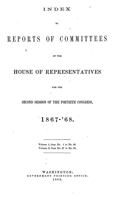 handle is hein.usccsset/usconset20283 and id is 1 raw text is: 

INDEX


TO


REPORTS OF


COMMITTEES


OF THB


HOUSE   OF  REPRESENTATIVES



              FOR THE




   SECOND SESSION OF THE FORTIETH CONGRESS,


     1867-'68.






     Volume 1, from No. I to No. 46.
     Volume 2, from No. 47 to No. 84.






     WASHINGTON:
GOVERNMENT PRINTING OFFICE.
          1868.


