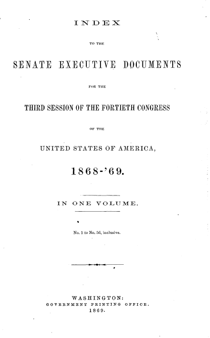 handle is hein.usccsset/usconset20284 and id is 1 raw text is: 


             INDEX


                 TO TilE



SENATE EXECUTIVE DOCUMENTS


                FOR TIlE



  THIRD SESSION OF THE FORTIETH CONGRESS


                 OF TIlE


      UNITED STATES OF AAMERICA,


     1868-'69.




  IN ONE VOLUME.




      No. 1 to No. 56, inclusive.










      WASHINGTON:
GOVERNMENT PRINTING OFFICE.
         1869.


