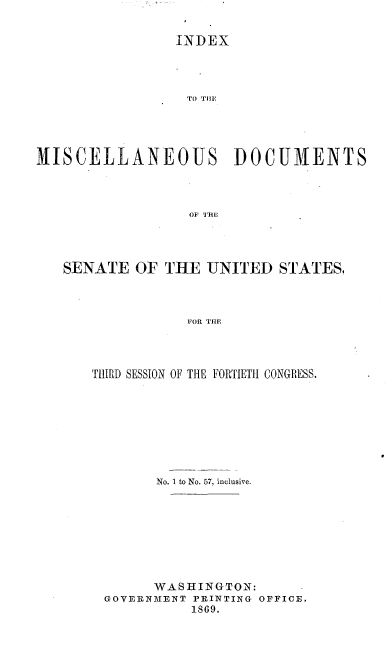 handle is hein.usccsset/usconset20285 and id is 1 raw text is: 


                INDEX




                  To Till!




HISCELLANEOUS DOCUMENTS



                  OF THE


SENATE   OF THE  UNITED  STATES,



               FOR THE




   THIRD SESSION OF THE FORTIETH CONGRESS.


      No. 1 to No. 57, inclusive.








      WASHINGTON:
GOVERNMENT PRINTING OFFICE.
          1869.


