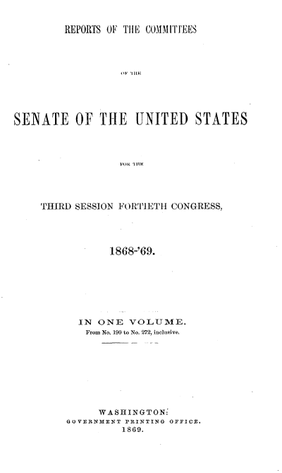 handle is hein.usccsset/usconset20286 and id is 1 raw text is: 


REPORTS OF TIHE COMMITI'EES


                A)1'  II le





SENATE OF THE UNITED STATES




                FORTTO1S




    THIRD~] SESSION FORTI1'ETH CONGRESS,


       1868-'69.








  IN ONE VOLUME.
  From No. 190 to No. 272, inclusive.









     WASHINGTON:'
GOVERNMEN T PRINITING OFFICE.
        1869.


