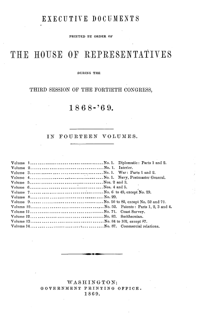 handle is hein.usccsset/usconset20288 and id is 1 raw text is: 



           EXECUTIVE DOCUMENTS



                    PRINTED BY ORDER OF




THE HOUSE OF REPRESENTATIVES



                       DURING THE



       THIRD SESSION OF THE  FORTIETH  CONGRESS,




                    18  6  8-'6  9.






            IN   FOURTEEN VOLUMES.





Volume 1 -------------------------------          No. 1. Diplomatic: Parts 1 and 2.
Volume 2     -------------------------------- No. 1. Interior.
Volume 3.................        .............No. 1. War: Parts 1 and 2.
Volume 4          --------------------------------No. 1. Navy, Postmaster General.
Volume 5. .  .   ..--------------------------------Nos. 2 and 3.
Volume 6. .  .  ..--------------------------------Nos. 4 and 5.
Volume 7.......................        .......  No. 6 to 49, except No. 29.
Volume 8     --------------------------------No. 29.
Volume 9...............       ...............No. 50 to 82, except No. 52 and 71.
Volume 10      --------------------------------No. 52. Patents: Parts 1, 2, 3 and 4.
Volume 11       --------------------------------No. 71. Coast Survey.
Volume 12      --------------------------------No. 83. Smithsonian.
Volume 13-----------------.......       .......No. 84 to 102, except 87.
Volume 14................................No. 87. Commercial relations.













                   WASHINGTON:
          GOVERNMENT PRINTING OFFICE.
                         1869.


