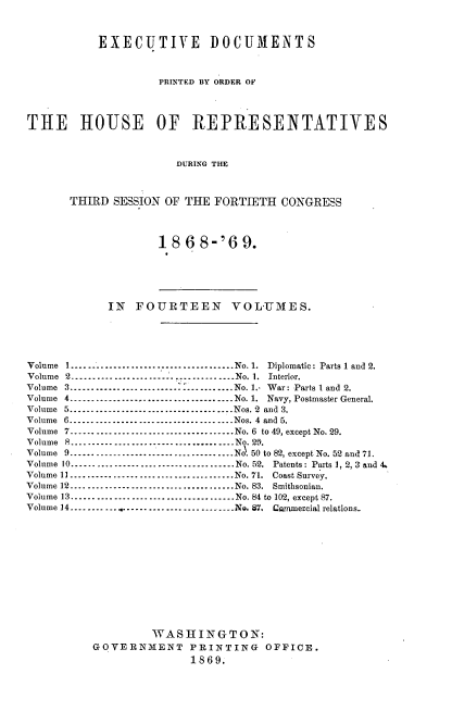 handle is hein.usccsset/usconset20290 and id is 1 raw text is: 



           EXECUTIVE DOCUMENTS



                    PRINTED BY ORDER OF




THE HOUSE           OF   REPRESENTATIVES



                       DURING THE



       THIRD SESSION OF THE  FORTIETH  CONGRESS


18  6 8-'69.


             IN  FOURTEEN VOLUMES.





Volume I      ---------- -   -   -    -..............No. 1. Diplomatic: Parts 1 and 2.
Volume 2          ......------------------------- No. 1. Interior.
Volume 3. .  .   ..--------------------------------No. 1.- War: Parts 1 and 2.
Volume 4.------------------------     ----.----.No. 1. Navy, Postmaster General.
Volume 5. .  .   ..--------------------------------Nos. i2 and 3.
Volume 6         --------------------------------Nos. 4 and 5.
Volume 7         --------------------------------No. 6 to 49, except No. 29.
Volume 8......................................No. 29.
Volume 9 --.         ..--------------------------------No. 50 to 82, except No. 52 and 71.
Volume 10      --------------------------------No. 52. Patents: Parts 1, 2, 3 and 4.
Volume 11        ......-------------------------No. 71. Coast Survey.
Volume 12      --------------------------------No. 83. Smithsonian.
Volume 13     --------------------------------No. 84 to 102, except 87.
Volume 14--------    ..     ......--No. 87. Cwanmercial relations.













                   WASHINGTON:
          GOVERNMENT PRINTING OFFICE.
                         1869.


