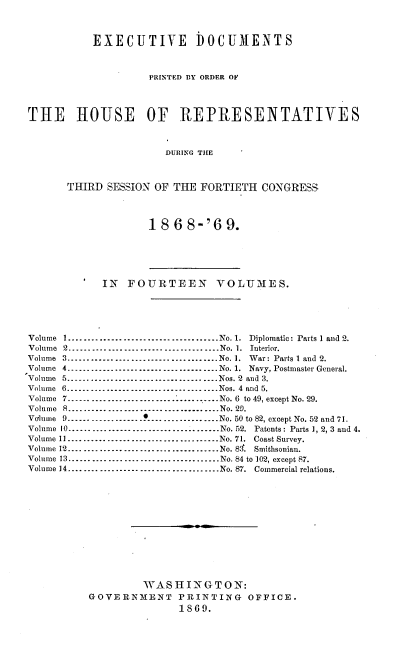 handle is hein.usccsset/usconset20292 and id is 1 raw text is: 



           EXECUTIVE DOCUMENTS



                    PRINTED BY ORDER OF




THE IIOUSE OF REPRESENTATIVES



                       DURING THE



       THIRD SESSION OF THE  FORTIETH  CONGRESS




                    18  6  8-'6  9.






            IN   FOURTEEN VOLUMES.





Volume 1     -................. .............No. 1. Diplomatic: Parts 1 and 2.
Volume 2-------------------------......          No. 1. Interior.
Volume 3.      .............................. No. 1. War: Parts I and 2.
Volume 4......................................No. 1. Navy, Postmaster General.
Volume 5......................................Nos. 2 and 3.
Volume 6         --------------------------------Nos. 4 and 5.
Volume 7.......................      .  ...... No. 6 to 49, except No. 29.
Volume 8          .....-------------------------- No. 20.
Volume 9 -                .......-.No. 50 to 82, except No. 52 and 71.
Volume 10.............      .   .-------No. 52. Patents: Parts 1, 2, 3 and 4.
Volume 11    --------------------------------No. 71. Coast Survey.
Volume 12..................        .............No. 83. Smithsonian.
Volume 13..................        .............No. 84 to 102, except 87.
Volume 14     --------------------------------No. 87. Commercial relations.













                   WASHINGTON:
          GOVERNMENT PRINTING OFFICE.
                         1869.


