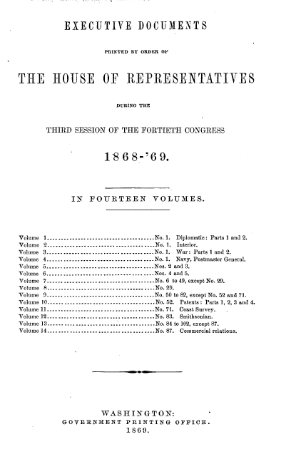 handle is hein.usccsset/usconset20293 and id is 1 raw text is: 


           EXECUTIVE DOCUMENTS


                    PRINTED BY ORDER OF



THE HOUSE           OF REPRESENTATIVES



                       DURING THE



      THIRD SESSION OF THE FORTIETH CONGRESS


1868-'69.


            IN FOURTEEN VOLUMES.





Volume 1 ..................................... No. 1. Diplomatic: Parts 1 and 2.
Volume 2 ...................................... No. 1. Interior.
Volume 3 ...................................... No. 1. War: Parts I and 2.
Volume 4 ...................................... No. 1. Navy, Postmaster General.
Volume 5 ...................................... Nos. 2 and 3.
Volume 6 ...................................... Nos. 4 and 5.
Volume 7 ...................................... No. 6 to 49, except No. 29.
Volume 8 ...................................... No. 2D.
Volume 9 ...................................... No. 50 to 82, except No. 52 and 71.
Volume 10 ...................................... No. 52. Patents : Parts 1, 2, 3 and 4.
Volume 11 ...................................... No. 71. Coast Survey.
Volume 12 ...................................... No. 83. Smithsonian.
Volume 13 ...................................... No. 84 to 102, except 87.
Volume 14 ...................................... No. 87. Commercial relations.












                   WASHINGTON:
          GOVERNMENT PRINTING OFFICE.
                         1869.



