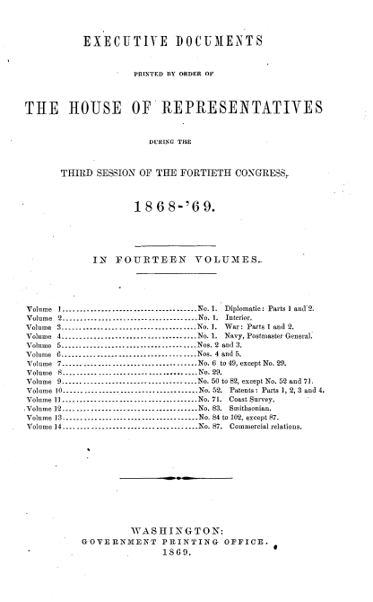 handle is hein.usccsset/usconset20294 and id is 1 raw text is: 




           EXECUTIVE DOCUMENTS



                    PRINTED BY ORDER OF




THE     HOUSE       OF'  REPRESENTATIVES



                       DURING THE



       THIRD SESSION OF THE  FORTIETH  CONGRESS,


18  6 8-'6   9.


             IN  FOURTEEN VOLUMES.





Volume I     --------------------------------No. 1. Diplomatic: Parts I andX2.
Volume 2................-------.......No. 1. Interior.
Volume 3         ----------------------............No. 1. War: Parts l and 2.
Volume 4-------------------.......        .....No. 1. Navy, Postmaster General.
Volume 5         --------------------------------Nos. 2 and 3.
Volume 6........................... . .... Nos. 4 and 5.
Volume 7.......................        .......No. 6 to 49, except No. 29.
Volume 8       ............................... No. 29.
Volume 9...............        ...............No. 50 to 82, except No. 52 and 71.
Volume 10-----------------.......       .......No. 52. Patents: Parts 1, 2, 3 and 4.
Volume 11...................       ...........No. 71. Coast Survey.
-Volume 12.................       .............No. 83. Smithsonian.
Volume 13      --------------------------------No. 84 to 102, except 87.
Volume 14.....................       .........No. 87. Commercial relations.













                    WASHINGTON:
           GOVERNMENT PRINTING OFFICE.
                         1869.



