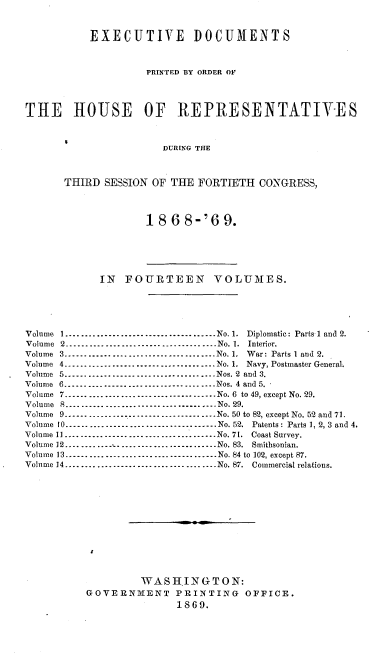 handle is hein.usccsset/usconset20296 and id is 1 raw text is: 


           EXECUTIVE DOCUMENTS


                    PRINTED BY ORDER OF



THE     HOUSE       OF   REPRESENTATIVES



                       DURING THE



      THIRD SESSION OF THE FORTIETH CONGRESS,


1868-'69.


            IN FOURTEEN VOLUMES.





Volume 1 ------------------------------------- No. 1. Diplomatic: Parts 1 and 2.
Volume 2 ------------------------------------- No. 1. Interior.
Volume 3 ...................................... No. 1, War: Parts 1 and 2.
Volume 4 ...................................... No. 1. Navy, Postmaster General.
Volume 5 ...................................... Nos. 2 and 3.
Volume 6 ------------------------------------- Nos. 4 and 5.
Volume 7 ...................................... No. 6 to 49, except No. 29.
Volume 8 ...................................... No. 29.
Volume 9 ------------------------------------- No. 50 to 82, except No. 52 and 71.
Volume 10 ------------------------------------- No. 52. Patents : Parts 1, 2, 3 and 4.
Volume 11 -------------------.. -------------- No. 71. Coast Survey.
Volume 12 ....................................... No. 83. Smithsonian.
Volume 13 ------------------------------------- No. 84 to 102, except 87.
Volume 14 ...................................... No. 87. Commercial relations.












                   WASH.INGTON:
          GOVERNMENT PRINTING OFFICE.
                         1869.


