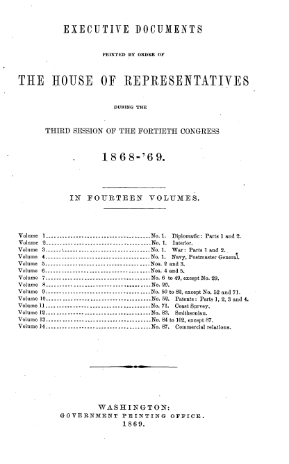 handle is hein.usccsset/usconset20297 and id is 1 raw text is: 



           EXECUTIVE DOCUMENTS



                    PRINTED BY ORDER OF




THE     HOUSE       OF   REPRESENTATIVES



                       DURING THE



      THIRD  SESSION OF THE  FORTIETH  CONGRESS


18  6 8-'6   9.


            IN   FOURTEEN VOLUMES.





Volume I........................       .......No. 1. Diplomatic: Parts 1 and 2.
Volume 2       ............................... No. 1. Interior.
Volume 3 ..  .   ..--------------------------------No. 1. War: Parts 1 and 2.
Volume 4. .  .   .   ..-------------------------------- No. 1. Navy, Postmaster General.
Volume 5......................................Nos. 2 and 3.
Volume 6         --------------------------------Nos. 4 and 5.
Volume 7         --------------------------------No. 6 to 49, except No. 29.
Volume 8          ....S-------------------------- No. 29.
Volume 9         --------------------------------No. 50 to 82, except No. 52 and 71.
Volume 10     --------------------------------No. 52. Patents: Parts 1, 2, 3 and 4.
Volume 11       ............................... No. 71. Coast Survey.
Volume 12-.................      .............No. 83. Smithsonian.
Volume 13     --------------------------------No. 84 to 102, except 87.
Volume 14-------------........ .     .........No. 87. Commercial relations.













                   WASHINGTON:
          GOVERNMENT PRINTING OFFICE.
                         1869.



