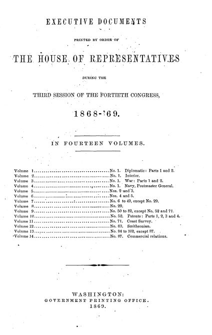 handle is hein.usccsset/usconset20300 and id is 1 raw text is: 



           EXECUTIVE DOCUMENTS



                    PRINTED BY ORDER OF




THE     HOUSE. OF REPRESENTATIVES



                       DURING THE



       THIRD SESSION OF THE  FORTIETH  CONGRESS,


18  6 8-?6   9.


             IN  FOURTEEN VOLUMES.





Volume I..................-------------No. 1. Diplomatic: Parts 1 and 2.
Volume 2..................-------------         No. 1. Interior.
Volume 3.       .............................. No. 1. War: Parts 1 and 2.
Volume 4.     ..------------------------.--------No. 1. Navy, Postmaster General.
Volume 5-----------------     .---------. .Nos. 2and'3.
Volume 6---------------------......-....Nos. 4 and 5.
Volume 7 ..                ......No. 6 to 49, except No. 29.
Volume 8     ................................No. 29.
Volume 9................................No. 50 to 82,.except No. 52 and 71.
Volume 10    ................................No. 52. Patents: Parts 1, 2, 3 and 4.
Volume 11.... ................. ..........No. 71. Coast Survey. .
Volume 12................................No. 83. Smithsonian.
Volume 13...... ....     .....................No. 84 to 102, except 87.
-Volume 14................................No. 87. Commercial relations.













                    WASHINGTON:
           GOVERNMENT PRINTING OFFICE.
                          18609.


