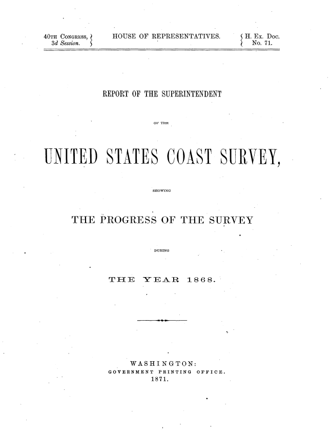 handle is hein.usccsset/usconset20301 and id is 1 raw text is: 



40TH CONGRESS,
  3d Session.


HOUSE OF REPRESENTATIVES.


H. Ex. Doc.
No. 71.


           REPORT OF THE SUPERINTENDENT



                     01 TI F





UNITED STATES COAST SURVEY,



                     SHOWING


THE  PROGRESS OF THE SURVEY



                DURING


TEl E  --0 E-A- P


1868.


    WASHINGTON:
GOVERNMENT PRINTING OFFICE.
        1871.


