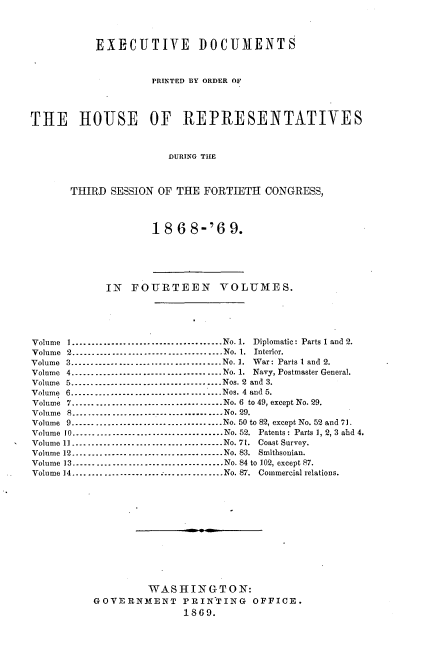 handle is hein.usccsset/usconset20302 and id is 1 raw text is: 




           EXECUTIVE DOCUMENTS



                    PRINTED BY ORDER OF




THE HOUJSE OF REPRESENTATIVES



                       DURING THE



       THIRD SESSION OF THE  FORTIETH  CONGRESS,




                    18  6 8-'69.






            IN   FOURTEEN VOLUMES.





Volume I........----------.------------No. 1. Diplomatic: Parts 1 and 2.
Volume 2          --------------------------------No. 1. Interior.
Volume 3.................       .............   No. 1. War: Parts I and 2.
Volume 4          --------------------------------No. 1. Navy, Postmaster General.
Volume 5         --------------------------------Nos. 2 and 3.
Volume 6................................Nos. 4 and 5.
Volume 7-----------------......    .   .......   No. 6 to 49, except No. 29.
Volume 8          ....--------------------------- No. 29.
Volume 9          --------------------------------No. 50 to 82, except No. 52 and 71.
Volume 10      --------------------------------No. 52. Patents: Parts 1, 2, 3 ahd 4.
Volume 11    --------------------------------No. 71. Coast Survey.
Volume 12.................      .............   No. 83. Smithsonian.
Volume 13.......................      .......   No. 84 to 102, except 87.
Volume 14----------------........  -     ....No. 87. Commercial relations.













                   WASHINGTON:
          GOVERNMENT PRINTING OFFICE.
                         1869.


