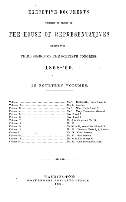 handle is hein.usccsset/usconset20303 and id is 1 raw text is: 



           EXECUTIVE DOCUMENTS



                    PRINTED BY ORDER OF




THE HOUSE OF REPRESENTATIVES



                       DURING THE



       THIRD SESSION OF THE  FORTIETH  CONGRESS,


18  6 8-'69.


            IN  FOURTEEN VOLUMES.





Volume 1.......................      .   ......No. 1. Diplomatic: Parts 1 and 2.
Volume 2       ............................... No. 1. Interior.
Volume 3.................       .............No. 1. War: Parts 1 and 2.
Volume 4...................       ...........No. 1. Navy, Postmaster General.
Volume 5-------------------.......       .....Nos. 2 and 3.
Volume 6-------------------.......       .....Nos. 4 and 5.
Volume 7.......................       .......No. 6 to 49, except No. 29.
Volume 8          ....S-------------------------- No. 29.
Volume 9-              .............................. No. 50 to 82, except No. 52 and 71.
Volume 10.......................   .    .......No. 52. Patents: Parts 1, 2, 3 and 4.
Volume 11 .    -.............................    No. 71.  Coast Survey.
Volume 12--------------------....       ......  No. 83. Smithsonian.
Volume 13......................       ........No. 84 to 102, except 87.
Volume 14-------------........ .      .........No. 87. Commercial relations.













                   WASHINGTON:
          GOVERNMENT PRINTING OFFICE.
                         1869.


