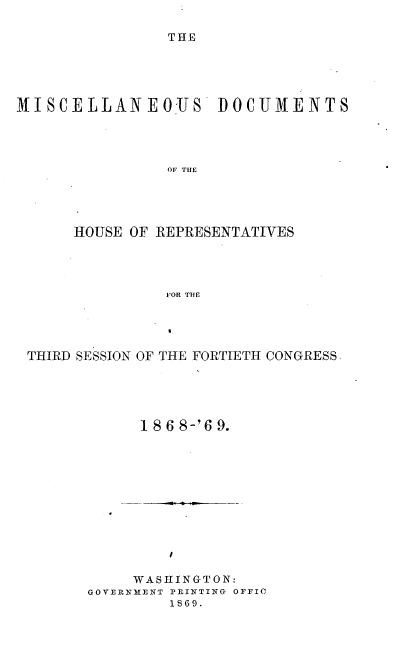 handle is hein.usccsset/usconset20306 and id is 1 raw text is: 

THE


MISCELLANEOUS DOCUMENTS




                OF THE





      HOUSE OF REPRESENTATIVES




                FOR THE


THIRD SESSION OF THE FORTIETH CONGRESS





            186 8-'6 9.


         I

     WASHINGTON:
GOVERNMENT PRIITING OFFIC
         1869.


