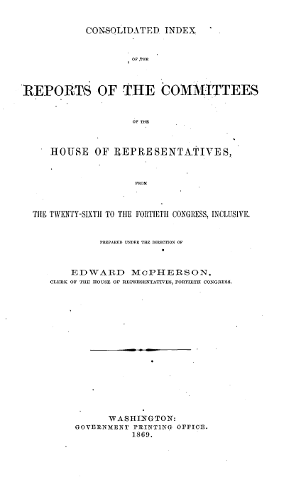 handle is hein.usccsset/usconset20307 and id is 1 raw text is: 


CONSOLIDATED INDEX


                     OF .THE



REPORTS OF THE COM1ITTEES


                     OF THE



      HOUSE OF IEPRESENTATIVES,.



                     FROM



  THE TWENTY-SIXTH TO THE FORTIETH CONGRESS, INCLUSIVE.


               PREPARED UNDER THE DIRECTION OF



         EDWARD McPHERSON,
     CLERK OF THE HOUSE OF REPRESENTATTV 8, FORTIETH CONGRESS.

















                WASHINGTON:
          GOVERNMIENT PRINTING OFFICE.
                     1869.


