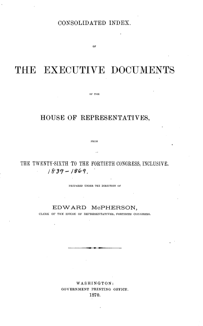 handle is hein.usccsset/usconset20308 and id is 1 raw text is: 



             CONSOLIDATED INDEX.




                        OF





THE EXECUTIVE DOCUMENTS




                       OF THlE


      HOUSE OF REPRESENTATIVES,




                     FROM




THE TWENTY-SIXTH TO THE FORTIETH CONGRESS, INCLUSIVE.


         PREPARED UNDER THE DIRECTION OF




    EDWARD McPHERSON,
CLERK OF THE HOUSE OF REPRESENTATIVES. FORTIETH CONGRESS.















           WASHINGTON:
       GOVERNMENT PRINTING OFFICE.
               1870.


