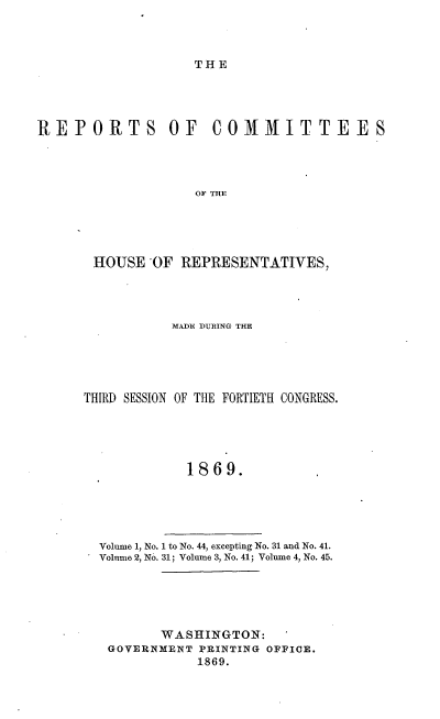 handle is hein.usccsset/usconset20309 and id is 1 raw text is: 



THE


REPORTS OF COMMITTEES




                   OF THE





       HOIUSE'OF REPRESENTATIVES,


           MADE DURING THE





THIRD SESSION OF THE FORTIETH CONGRESS.





             1869.





  Volume 1, No. 1 to No. 44, excepting No. 31 and No. 41.
  Volume 2, No. 31; Volume 3, No. 41; Volume 4, No. 45.


      WASHINGTON:
GOVERNMENT PRINTING OFFICE.
           1869.


