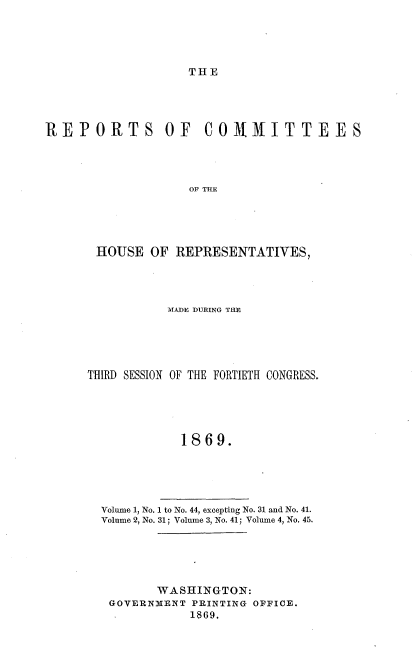 handle is hein.usccsset/usconset20310 and id is 1 raw text is: 





THE


REPORTS OF COMMITTEES




                   OF THE





       HOUSE  OF REPRESENTATIVES,


           MADE DURING THE





THIRD SESSION OF THE FORTIETH CONGRESS.





            1869.


Volume 1, No. 1 to No. 44, excepting No. 31 and No. 41.
Volume 2, No. 31; Volume 3, No. 41; Volume 4, No. 45.


      WASHINGTON:
GOVERNMENT PRINTING OFFICE.
           1869.


