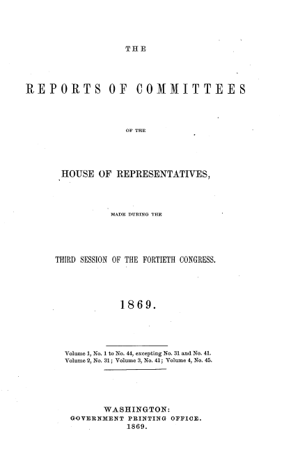 handle is hein.usccsset/usconset20311 and id is 1 raw text is: 




THE


REPORTS OF COMMITTEES




                   OF THE





       HOUSE  OF REPRESENTATIVES,


           MADE DURING THE





THIRD SESSION OF THE FORTIETH CONGRESS.





            1869.





  Volume 1, No. 1 to No. 44, excepting No. 31 and No. 41.
  Volume 2, No. 31; Volume 3, No. 41; Volume 4, No. 45.


      WASHINGTON:
GOVERNMENT PRINTING OFFICE.
           1869.


