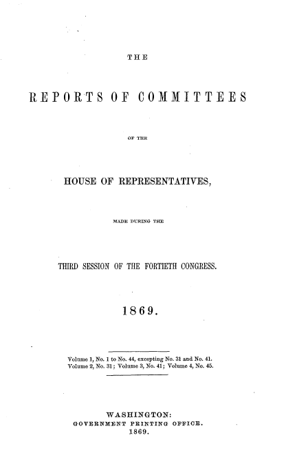 handle is hein.usccsset/usconset20312 and id is 1 raw text is: 





THE


REPORTS OF COMMITTEES




                   OF T E





       HOUSE  OF REPRESENTATIVES,


           MADE DURING THE





THIRD SESSION OF THE FORTIETH CONGRESS.





            1869.





  Volume 1, No. 1 to No. 44, excepting No. 31 and No. 41.
  Volume 2, No. 31; Volume 3, No. 41; Volume 4, No. 45.


      WASHINGTON:
GOVERNMENT PRINTING OFFICE.
           1869.


