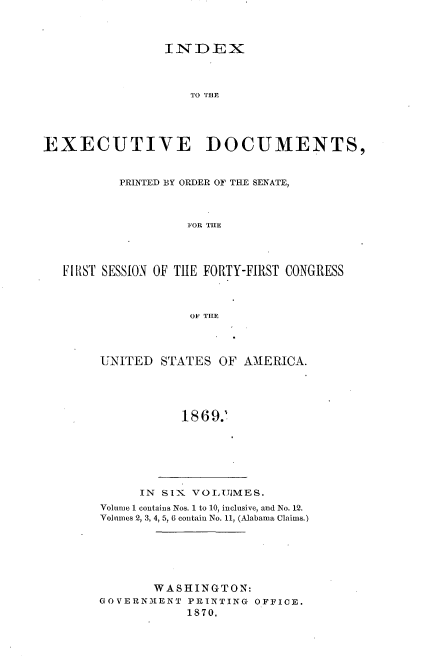 handle is hein.usccsset/usconset20313 and id is 1 raw text is: 



                INDEX




                   TO TE




EXECUTIVE DOCUMENTS,


          PRINTED BY ORDER OF THE SENATE,



                   FOR THE




   FllIST SESSION OF THE FORTY-FIRST CONGRESS



                   OF THE


UNITED STATES OF AMERICA.




           18692


     IN SIX VOLUMES.
Volume 1 contains Nos. 1 to 10, inclusive, and No. 12.
Volumes 2, 3, 4, 5, 6 contain No. 11, (Alabama Claims.)






       WASHINGTON:
GOVERNMENT PRINTING OFFICE.
            1870.


