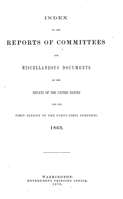 handle is hein.usccsset/usconset20314 and id is 1 raw text is: 



INDEX


                 TO



REPORTS OF


MISCELLA NEOU S


COMMITTEES


DOCUMENTS


OF THE


      SENATE OF THE UNITED STATES


              FOR THE


FIRST SESSION OF THE FORTY-FIRST CONGRESS.


             1869.


     WASHINGTON:
GOVERNMENT PRINTING OFFICE.
         1870.



