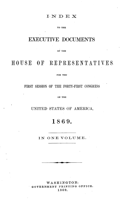 handle is hein.usccsset/usconset20315 and id is 1 raw text is: 



I*ND   E X


                TO THE



      EXECUTIVE   DOCUMENTS


                OF THE



HOUSE OF REPRESENTATIVES


                FOR THE


FIRST SESSION OF THE FORTY-FIRST CONGRESS


            OF, THE


  UNITED STATES OF AMERICA,


1869.


  IN  ONE VOLUME.












     WASHINGTON:
GOVERN.MENT PRINTING OFFICE.
         1869.


