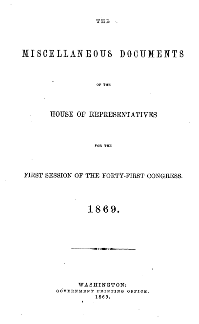 handle is hein.usccsset/usconset20316 and id is 1 raw text is: 

THE


MISCELLANEOUJS


DOCUMENTS


OF THE


      HOUSE OF REPRESENTATIVES




               FOR THE




FIRST SESSION OF THE FORTY-FIRST CONGRESS.


       1869.











     WASHINGTON:
GOVERNMENT PRINTING OFFICB.
         1869.


