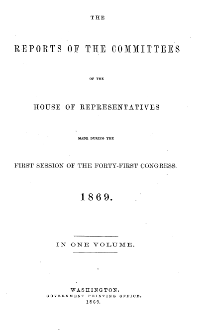 handle is hein.usccsset/usconset20317 and id is 1 raw text is: 

THE


REPORTS OF THE COMMITTEES




                OHO  THE




    HOUSE  OF REPRESENTATIVES


             MADE DURING THE




FIRST SESSION OF THE FORTY-FIRST CONGRESS.





              1869.


  IN ONE  VOLUME.







     WASHINGTON:
GOVERNMENT PRINTING OFICE.
        1869.



