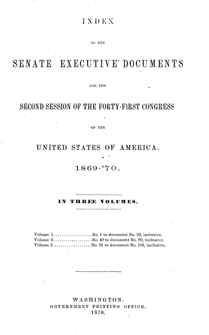 handle is hein.usccsset/usconset20318 and id is 1 raw text is: 


                   IN  ) EX



                     TO THE



SENATE EXECUTIVE' IOCUMIENTS



                     FOR TIH



  SECOND SESSION OF THE FORTY-FIRST CONGRESS


                     OF THE



      UNITED STATES OF AMERICA.


18 69-70.


      IN  THREE   VOLUMES.





Volume 1..---------------No. 1 to document No. 39, inclusive.
Volume 2...................No. 40 to document No. 90, inclusive.
Volume 3.     .............. No. 91 to document No. 116, inclusive.









          WASHINGTON.
    GOVERNMENT  PRINTING OFFICE.
               1870.


