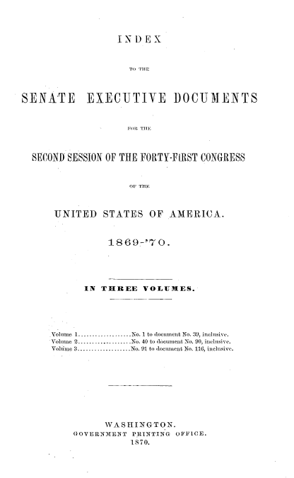 handle is hein.usccsset/usconset20319 and id is 1 raw text is: 




                  INDEX



                    TO THIE



SENATE EXECUTIVE I)OCUMENTS



                    FOl THE



  SECOND SESSION OF THE FORTY-FIRST CONGRESS



                     01 THE



      UNITED   STATES   OF  AMERICA.


           1869-'70.





      IN  THREE   VOLU[ES.





olume 1.-----------------No. 1 to document No. 39, inclnsive.
Volume 2.-      ....--------No. 40 to document No. 90, inclusive.
Volume 3...................No. 91 to document No. 116, inclusive.










          WASHINGTON.
    GOVERNMENT PRINTING OFFICE.
               1870.


