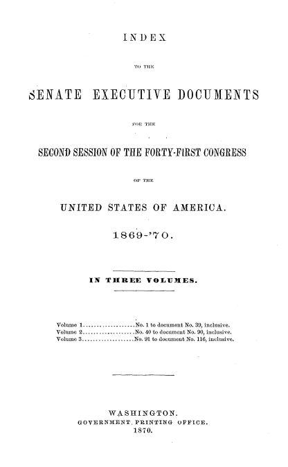 handle is hein.usccsset/usconset20320 and id is 1 raw text is: 



                   INDEX



                     To( TILE



SENATE       EXECUTIVE DOCUMENTS


                    11011 THEl



  SECOND SESSION OF THE FORTY-FIRST CONGRESS


                     OF THE



      UNITED STATES OF AMERICA.


18 6 9-70.


       IN THREE   VOLUMES.





Volume 1...................No. 1 to document No. 39, inclusive.
Volume 2.--.......-........No. 40 to document No. 90, inclusive.
Volume 3...................No. 91 to document No. 116, inclusive.









          WASHINGTON.
    GOVERNMENT. PRINTING OFFICE.
               1870.


