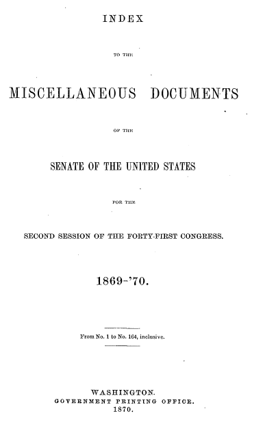 handle is hein.usccsset/usconset20321 and id is 1 raw text is: 
                 INDEX



                 TO Ti   D  C   V   N




MISCELLANEOUS DOCUMENTS



                   OF THlE


     SENATE OF THE UNITED STATES



                FOR Tilc



SECOND SESSION OF THE FORTY-FIRST CONGRESS.


       1869-'70.






     From No. 1 to No. 164, inclusive.






     WASHINGTON.
GOVERNMENT PRINTING OFFICE.
          1870.



