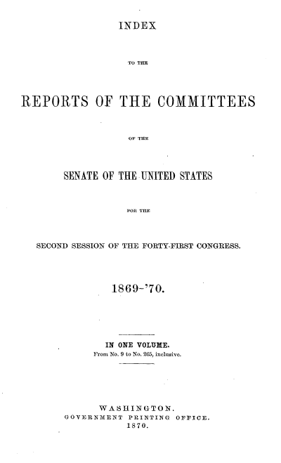handle is hein.usccsset/usconset20322 and id is 1 raw text is: 

                 INDiEX



                   THE  C




REPORTS OF THE COMMITTEES



                   OF THE


     SENATE OF THE UNITED STATES



                FOR THE



SECOND SESSION OF THE FORTY-FIRST CONGRESS.


        1869-'70.






        IN ONE VOLUME.
     From No. 9 to No. 265, inclusive.






     WASHINGTON.
GOVERNMENT PRINTING OFFICE.
           1870.


