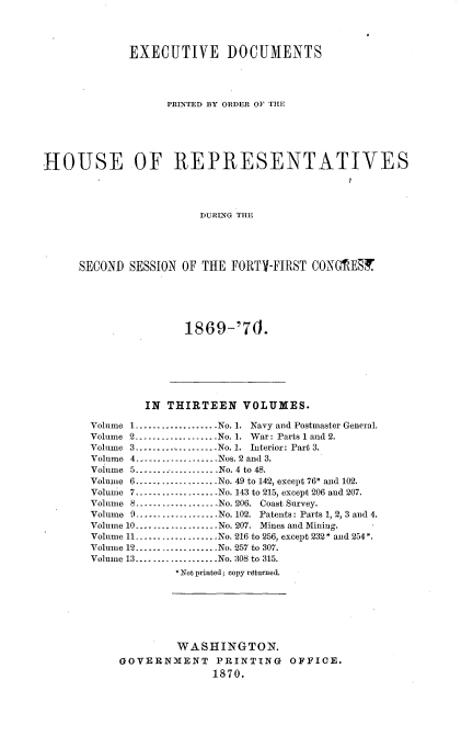 handle is hein.usccsset/usconset20324 and id is 1 raw text is: 




             EXECUTIVE DOCUMENTS




                   PRINTED BY ORDER OF THE






HOUSE OF REPRESENTATIVES




                        DURSEG THE





     SECO-ND) SESSION OF THE FORTY-FIRST CONGREST


1869-'70.


        IN  THIRTEEN   VOLUMES.

Volume 1.----------------   No. 1. Navy and Postmaster General.
Volume 2..................No. 1. War: Parts 1 and 2.
Volume 3....................No. 1. Interior: Part 3.
Volume 4 ----------------Nos. 2 and 3.
Volume 5...  ....... ..-No. 4 to 48.
Volume 6..................No. 49 to 142, except 76* and 102.
Volume 7.--..............No. 143 to 215, except 206 and 207.
Volume 8       .----------------..No. 206. Coast Survey.
Volume 9................No. 102. Patents: Parts 1, 2, 3 and 4.
Volume 10................No. 207. Mines and Mining.
Volume 11----...........No. 216 to 256, except 232* and 254*.
Volume 12................No. 257 to 307.
Volume 13...................No. 308 to 315.
             *Not printed; copy returned.







             WASHINGTON.
    GOVERNMENT PRINTING OFFICE.
                   1870.


