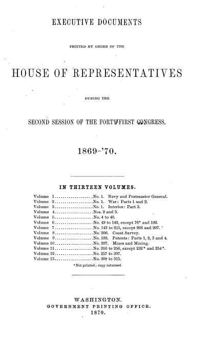 handle is hein.usccsset/usconset20325 and id is 1 raw text is: 



             EXECUTIVE DOCUMENTS




                   PRINTED BY ORDER OF THE





HOUSE OF REPRESENTATIVES




                        DURING THE




     SECOND SESSION OF THE FORTVFIRST GONGRESS.


1869-'70.


        IN THIRTEEN VOLUMES.

Volume 1 ................... No. 1. Navy and Postmaster General.
Volume 2 _----------------- No. 1. War: Parts 1 and 2.
Volume 3 ................... No. 1. Interior: Part 3.
Volume 4 ------------------ Nos. 2 and 3.
Volume 5 ................... No. 4 to 48.
Volume 6      ...............  No. 49 to 142, except 76* and 102.
Volume 7 ................... No. 143 to 215, except 206 and 207.
Volume 8 ------_----------- No. 206. Coast Survey.
Volume 9 ------------------ No. 102. Patents: Parts 1, 27 3 and 4.
Volume 10 ................... No. 207. Mines and Mining.
Volume 11 ------------------ No. 216 to 256, except 232* and 254*.
Volume 12 -----------_------ No. 257 to 307.
Volume 13 ................... No. 308 to 315.
             *Not printed; copy returned.







             WASHINGTON.
    GOVERNMENT     PRINTING    OFFICE.
                   1870.


