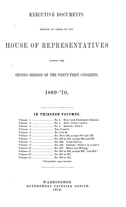 handle is hein.usccsset/usconset20327 and id is 1 raw text is: 




             EXECUTIVE DOCUMENTS




                   PRINTED BY ORDER OF THE






HOUSE OF REPRESENTATIVES




                        DURING THE





     SECOND  SESSION OF THE  FORTY-FIRST CONGRESS.


1869-'70.


        IN  THIRTEEN   VOLUMES.

Volume 1...................No. 1. Navy and Postmaster General.
Volume 2..................-No. 1. War: Parts 1 and 2.
Volume 3-..................No. 1. Interior: Part 3.
Volume 4.  ........ Nos. 2 and 3.
Volume 5................No. 4 to 48.
Volume 6...................No. 49 to 142, except 76* and 102.
Volume 7...................No. 143 to 215, except 206 and 207.
Volume 8.        ........ No. 206. Coast Survey.
Volume 9..................No. 102. Patents: Parts 1, 2, 3 and 4.
Volume 10...................No. 207. Mines and Mining.
Volume 11...................No. 216 to 256, except 232* and 254*.
Volume 12 -----------_   -----No. 257 to 307.
Volume 13..................-No. 308 to 315.
             *Not printed; copy returned.







             WASHINGTON.
    GOVERNMENT PRINTING OFFICE.
                   1870.


