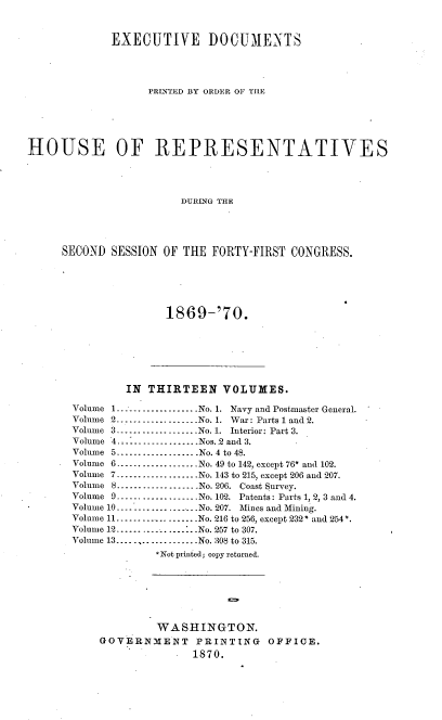 handle is hein.usccsset/usconset20328 and id is 1 raw text is: 



             EXECUTIVE DOCUMENTS




                   PRINTED BY ORDER OF THE






HOUSE OF REPRESENTATIVES




                        DURING THE





     SECOND  SESSION OF THE  FORTY-FIRST CONGRESS.


1869-'70.


        IN  THIRTEEN   VOLUMES.

Volume 1----------------No. 1. Navy and Postmaster General.
Volume 2...................No. 1. War: Parts 1 and 2.
Volume 3       .----------------..No. 1. Interior: Part 3.
Volume 4..----------------Nos..2 and 3.
Volume 5-------...... .No. 4 to 48.
Volume 6 ------......  ...... No. 49 to 142, except 76* and 102.
Volume 7.......----........No. 143 to 215, except 206 and 207.
Volume 8 ----------------No. 206. Coast Survey.
Volume 9 ----------------No. 102. Patents: Parts 1, 2, 3 and 4.
Volume 10----------------..  No. 207. Mines and Mining.
Volume 11...................No. 216 to 256, except 232* and 254*.
Volume 12-.-................No. 257 to 307.
Volume 13...................No. 308 to 315.
             *Not printed; copy returned.







             WASHINGTON.
    GOVERNMENT PRINTING OFFICE.
                   1870.


