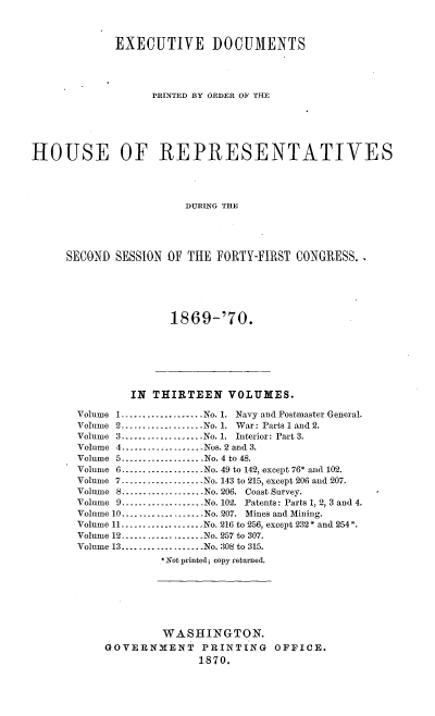 handle is hein.usccsset/usconset20330 and id is 1 raw text is: 



             EXECUTIVE DOCUMENTS




                   PRINTED BY ORDER OF TIH






HOUSE OF REPRESENTATIVES




                        DURING THE





     SECOND  SESSION OF THE  FORTY-FIRST CONGRESS.


1869-'70.


        IN  THIRTEEN   VOLUMES.

Volume 1...................No. 1. Navy and Postmaster General.
Volume 2...-...............No. 1. War: Parts 1 and 2.
Volume 3...................No. 1. Interior: Part 3.
Volume 4...       .......----Nos. 2 and 3.
Volume 5-----......    -   _-No. 4 to 48.
Volume 6-..................No. 49 to 142, except 76* and 102.
Volume 7----------------..No. 143 to 215, except 206 and 207.
Volume 8----------------..No. 206. Coast Survey.
Volume 9----------------..No. 102. Patents: Parts 1, 2, 3 and 4.
Volume 10...................No. 207. Mines and Mining.
Volume 11 .-------------     No. 216 to 256, except 232* and 254*.
Volume 12........----------No. 257 to 307.
Volume 13...................No. 308 to 315.
             *Not printed; copy returned.


         WASHINGTON.
GOVERNMENT PRINTING OFFICE.
               1870.


