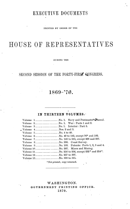 handle is hein.usccsset/usconset20334 and id is 1 raw text is: 



             EXECUTIVE DOCUMENTS




                   PRINTED BY ORDER OF THE






HOUSE OF REPRESENTATIVES




                        DURING THE





     SECOND  SESSION OF THE  FORTY-FIRSV gONGRESS.


1869-'70.


        IN  THIRTEEN   VOLUMES.-

Volume 1...................No. 1. Navy and PostmastefGneral.
Volume 2...................No. 1. War: Parts 1 and 2.
Volume 3----------------..No. 1. Interior: Part 3.
Volume 4----------------..Nos. 2 and 3.
Volume 5--------...... No. 4 to 48.
Volume 6...................No. 49 to 142, except 76* and 102.
Volume 7........-..........No. 143 to 215, except 206 and 207.
Volume 8...................No. 206. Coast Survey.
Volume 9 ----------------No. 102. Patents: Parts 1, 2, 3 and 4.
Volume 10...................No. 207. Mines and Mining.
Volume 11...................No. 216 to 256, except 232 * and 254*.
Volume 12...................No. 257 to 307.
Volume 13...................No. 308 to 315.
             *Not printed; copy returned.







             WASHINGTON.
     GOVERNMENT PRINTING OFFICE.
                   1870.


