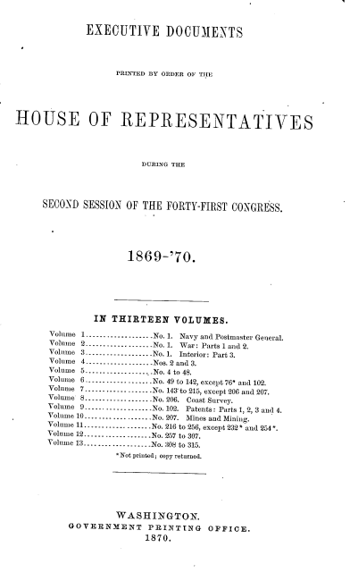 handle is hein.usccsset/usconset20337 and id is 1 raw text is: 


             EXECUTIVE DOCUMENTS




                   PRINTED BY ORDER OF THlE





HOUSE OF REPRESENTATIVES




                        DURING THE




     SECOND  SESSION OF THE  FORTY-FIRST CONGRESS.


1869-'70.


         IN THIRTEEN VOLUMES.

Volume 1 ----------------N-- No. 1. Navy and Postmaster General.
Volume 2..---------........No. 1. War: Parts 1 and 2.
Volume 3.----------------No. 1. Interior: Part 3.
Volume 4.--------------.....Nos. 2 and 3.
Volume 5.-----------...-No. 4 to 48.
Volume 6     .-------------No. 49 to 142, except 76* and 102.
Volume 7...............-No. l4to 215, except 206 and 207.
Volume 8----------------No. 206. Coast Snrvey.
Volume 9----------------No. 102. Patents: Parts 1, 2, 3 and 4.
Volume 10................No. 207. Mines and Mining.
Volume 11---------....---....No. 216 to 256, except 232* and 254.
Volume 12............... .No. 257 to 307.
Volume 13- -----------.......No. 308 to 315.
             * Not printed; eopy returned.







             WASHINGTON.
    GOVERNMENT PRINTING OFFICE.
                  1870.


