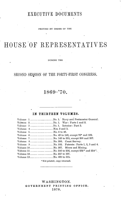 handle is hein.usccsset/usconset20338 and id is 1 raw text is: 




             EXECUTIVE DOCUMENTS




                   PRINTED BY ORDER OF THE






HOUSE OF REPRESENTATIVES




                        DURING THE





     SECOND  SERSION OF THE  FORTY-FIRST CONGRESS.


1869-'70.


        IN  THIRTEEN   VOLUMES.

Volume 1...................No. 1. Navy and Postmaster General.
Volme 2---------------.-.No. 1. War: Parts 1 and 2.
Volume 3         ----------------.-. No. 1. Interior: Part 3.
Volume 4-------......      -Nos. 2 and 3.
Volume 5 ----------------No. 4 to 48.
Volume 6.----------------   No. 49 to 142, except 76* and 102.
Volume 7...................No. 143 to 215, except 206 and 207.
Volume 8---............No. 206. Coast Survey.
Volume 9         ----------------No. 102. Patents: Parts 1, 2, 3 and 4.
Volume 10        ......... No. 207. Mines and Mining.
Volume 11 ----    ------------No. 216 to 256, except 232* and 254*.
Volume 12...... ......... No. 257 to 307.
Volume 13...................No. 308 to 315.
             *Not printed; copy returned.







             WASHINGTON.
    GOVERNMENT PRINTING OFFICE.
                   1870.


