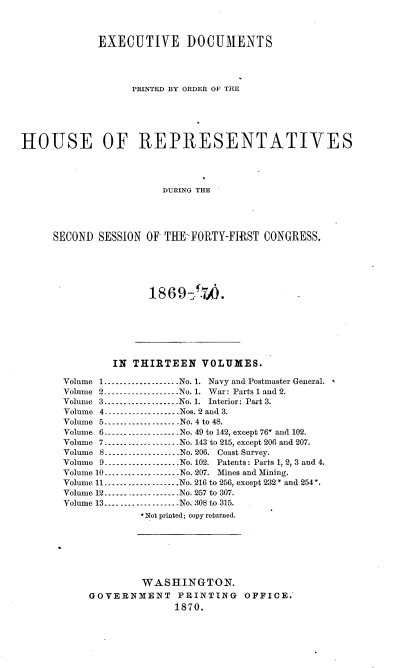 handle is hein.usccsset/usconset20340 and id is 1 raw text is: 



             EXECUTIVE DOCUMENTS




                   PRINTED BY ORDER OF THE






HOUSE OF REPRESENTATIVES




                        DURING THE





     SECOND  SESSION OF THE-FORTY-FIRST  CONGRESS.


18S6 9 :7A


        IN  THIRTEEN VOLUMES.

Volume 1...................No. 1. Navy and Postmaster General.
Volume 2 ------------------No. 1. War: Parts l and 2.
Volume 3...................No. 1. Interior: Part 3.
Volume 4 ----------------Nos. 2 and 3.
Volume 5 ---------------- No. 4 to 48.
Volume 6       .----------------..No. 49 to 142, except 76* and 102.
Volume 7----------------..No. 143 to 215, except 206 and 207.
Volume 8...................No. 206. Coast Survey.
Volume 9.................    No. 102. Patents: Parts 1, 2, 3 and 4.
Volume 10...................No. 207. Mines and Mining.
Volume 11................ No. 216 to 256, except 232* and 254*.
Volume 12.................   No. 257 to 307.
Volume 13...................No. 308 to 315.
             *Not printed; copy returned.







             WASHINGTON.
    GOVERNMENT PRINTING OFFICE.
                   1870.


