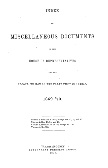 handle is hein.usccsset/usconset20341 and id is 1 raw text is: 



                   INDEX




                      TO





MISCELLANEOUS -DOCUMENTS




                     OF THE


      HOUSE OF REPRESENTATIVES




                 FOR THE




SECOND SESSION OF THE FORTY-FIRST CONGRESS.


        1869-'70.








 Volume 1, from No. 1 to 25, except Nos. 13, 14, and 15.
 Volume 2, Nos. 13, 14, aid 15.
 Volume 3, from No. 26 to 153, except No; 152.
 Volume 4, No. 152.








       WASHINGTON.
GOVERNMENT  PRINTING OFFICE.
           1870.


