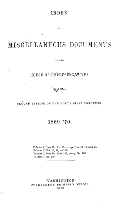 handle is hein.usccsset/usconset20342 and id is 1 raw text is: 



                   INDEX




                      TO





MISCELLANEOUS DOCUMENTS



                     OF THE




          HOUSE OFi{EPRESNTXM   lVES









    SECOND SESSION OF THE FORTY-FIRST CONGRESS.


1869-170.


Volume 1, from No. 1 to 25, except Nos. 13, 14, and 15.
Volume 2, Nos. 13, 14, and 15.
Volume 3, from No. 26 to 153, except No. 152.
Volume 4, No. 152.







       WASHINGTON.
GOVERNMENT -PRINTING OFFICE.
           1870.



