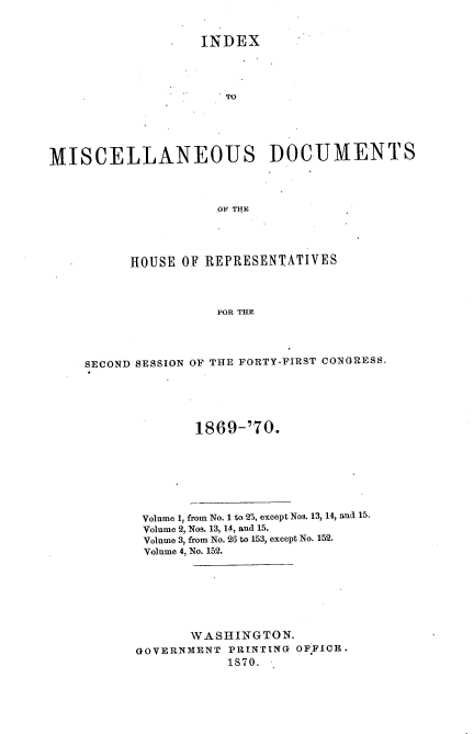 handle is hein.usccsset/usconset20343 and id is 1 raw text is: 


               *   INDEX











MISCELLANEOUS DOCUMENTS



                     .OF THE




          HOUSE OF REPRESENTATIVES



                     FOR THE




    SECOND SESSION OF THE FORTY-FIRST CONGRESS.





                  1869-'70.


Volume 1, from No. 1 to 25, except Nos. 13, 14, and 15.
Volume 2, Nos. 13, 14, and 15.
Volume 3, from No. 26 to 153, except No. 152.
Volume 4, No. 152.







       WASHINGTON.
GOVERNMENT PRINTING OF.FICE.
           1870.


